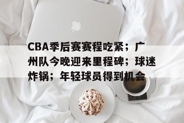 电竞竞猜-CBA季后赛赛程吃紧;广州队今晚迎来里程碑;球迷炸锅;年轻球员得到机会的简单介绍